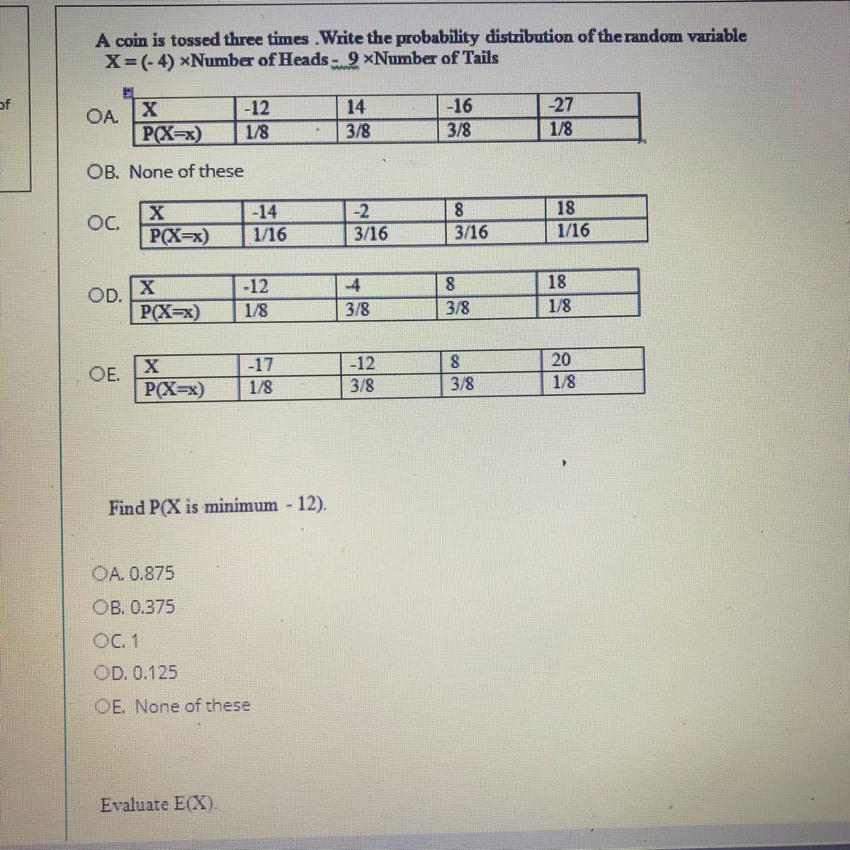 A coin is tossed three times.Write the probability distribution of the random variable
X-(-4) xNumber of Heads- 9 xNumber of Tails
of
-12
14
-16
-27
OA.
P(X-x)
1/8
3/8
3/8
1/8
OB. None of these
-14
-2
8.
18
OC.
P(X-x)
1/16
3/16
3/16
1/16
-12
-4
8.
18
OD.
P(X-x)
1/8
3/8
3/8
1/8
-17
-12
8.
20
OE.
P(X-x)
1/8
3/8
3/8
1/8
Find P(X is minimum 12).
OA. 0.875
ОВ. 0.375
OC 1
OD. 0.125
OE. None of these
Evaluate E(X).
