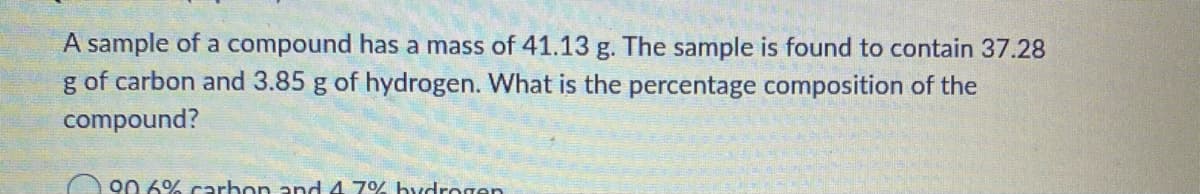 A sample of a compound has a mass of 41.13 g. The sample is found to contain 37.28
g of carbon and 3.85 g of hydrogen. What is the percentage composition of the
compound?
A 90 69% carbon and 4 7% hydrogen
