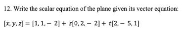 12. Write the scalar equation of the plane given its vector equation:
[x, y, z]= [1, 1, 2] + s[0, 2, 2] + t[2,- 5,1]