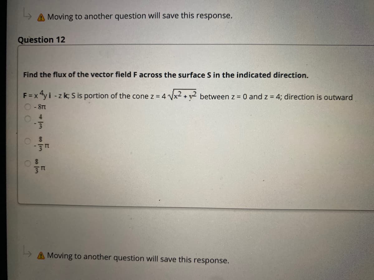 A Moving to another question will save this response.
Question 12
Find the flux of the vector field F across the surface S in the indicated direction.
F =x "yi -z k; S is portion of the cone z = 4 Vx2 +v between z = 0 and z 4; direction is outward
- 8T
4.
A Moving to another question will save this response.
