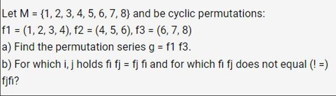 Let M = {1, 2, 3, 4, 5, 6, 7, 8) and be cyclic permutations:
f1 = (1, 2, 3, 4), f2 = (4, 5, 6), f3 = (6, 7, 8)
a) Find the permutation series g = f1 f3.
b) For which i, j holds fi fj= fj fi and for which fi fj does not equal (! =)
fjfi?