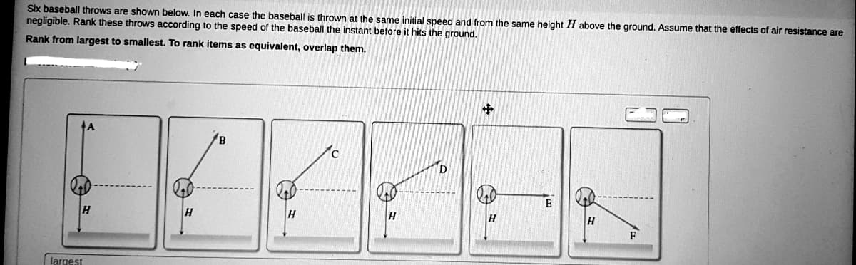 Six baseball throws are shown below. In each case the baseball is thrown at the same initial speed and from the same height H above the ground. Assume that the effects of air resistance are
negligible. Rank these throws according to the speed of the baseball the instant before it hits the ground.
Rank from largest to smallest. To rank items as equivalent, overlap them.
E
H
H
H
F
largest
