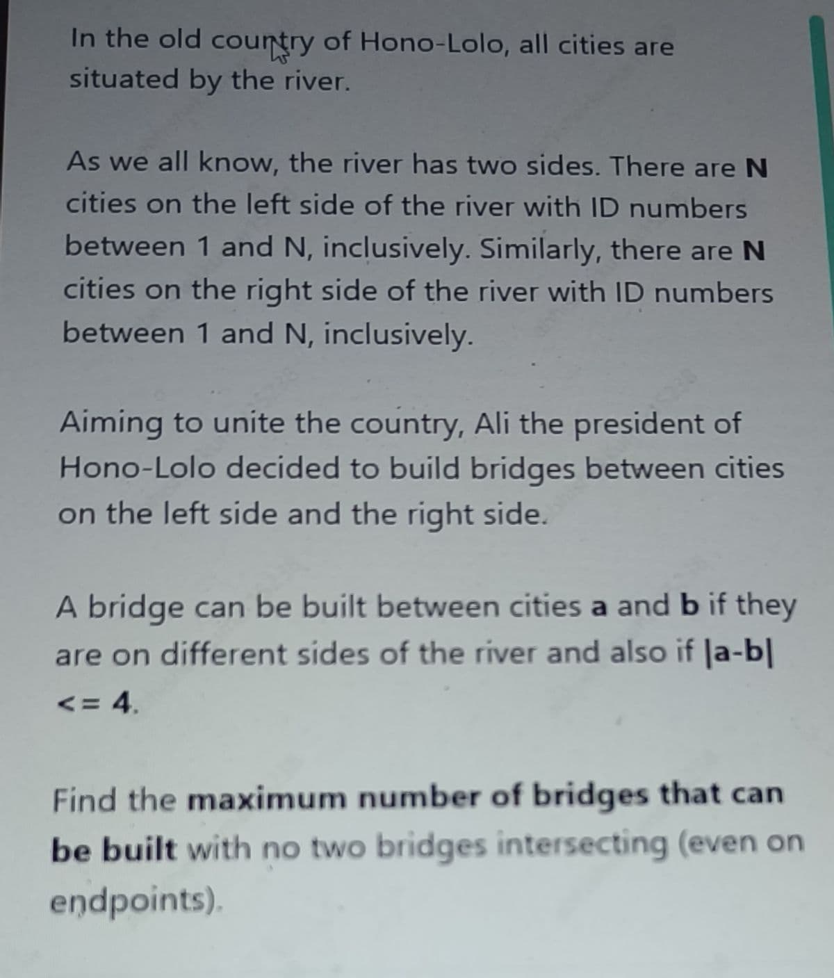 In the old country of Hono-Lolo, all cities are
situated by the river.
As we all know, the river has two sides. There are N
cities on the left side of the river with ID numbers
between 1 and N, inclusively. Similarly, there are N
cities on the right side of the river with ID numbers
between 1 and N, inclusively.
5238
Aiming to unite the country, Ali the president of
Hono-Lolo decided to build bridges between cities
on the left side and the right side.
A bridge can be built between cities a and b if they
are on different sides of the river and also if |a-b|
<= 4.
Find the maximum number of bridges that can
be built with no two bridges intersecting (even on
endpoints).