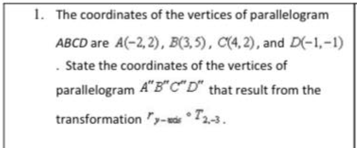 1. The coordinates of the vertices of parallelogram
ABCD are A(-2, 2), B(3,5), C(4, 2), and D(-1,-1)
. State the coordinates of the vertices of
parallelogram A"B*C"D" that result from the
transformation y-is • T2-3.
