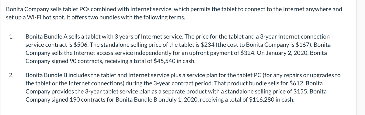 Bonita Company sells tablet PCs combined with Internet service, which permits the tablet to connect to the Internet anywhere and
set up a Wi-Fi hot spot. It offers two bundles with the following terms.
Bonita Bundle A sells a tablet with 3 years of Internet service. The price for the tablet and a 3-year Internet connection
service contract is $506. The standalone selling price of the tablet is $234 (the cost to Bonita Company is $167). Bonita
Company sells the Internet access service independently for an upfront payment of $324. On January 2, 2020, Bonita
Company signed 90 contracts, receiving a total of $45,540 in cash.
1.
Bonita Bundle B includes the tablet and Internet service plus a service plan for the tablet PC (for any repairs or upgrades to
the tablet or the Internet connections) during the 3-year contract period. That product bundle sells for $612. Bonita
Company provides the 3-year tablet service plan as a separate product with a standalone selling price of $155. Bonita
Company signed 190 contracts for Bonita Bundle B on July 1, 2020, receiving a total of $116,280 in cash.
2.
