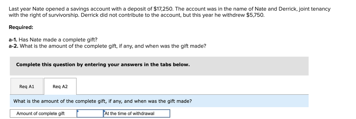 Last year Nate opened a savings account with a deposit of $17,250. The account was in the name of Nate and Derrick, joint tenancy
with the right of survivorship. Derrick did not contribute to the account, but this year he withdrew $5,750.
Required:
a-1. Has Nate made a complete gift?
a-2. What is the amount of the complete gift, if any, and when was the gift made?
Complete this question by entering your answers in the tabs below.
Req A1
Req A2
What is the amount of the complete gift, if any, and when was the gift made?
Amount of complete gift
At the time of withdrawal
