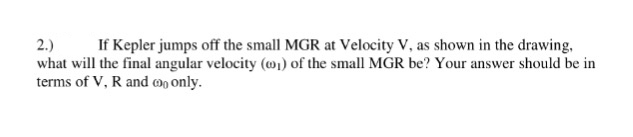 what will the final angular velocity (o) of the small MGR be? Your answer should be in
terms of V, R and mo only.
2.)
If Kepler jumps off the small MGR at Velocity V, as shown in the drawing,
