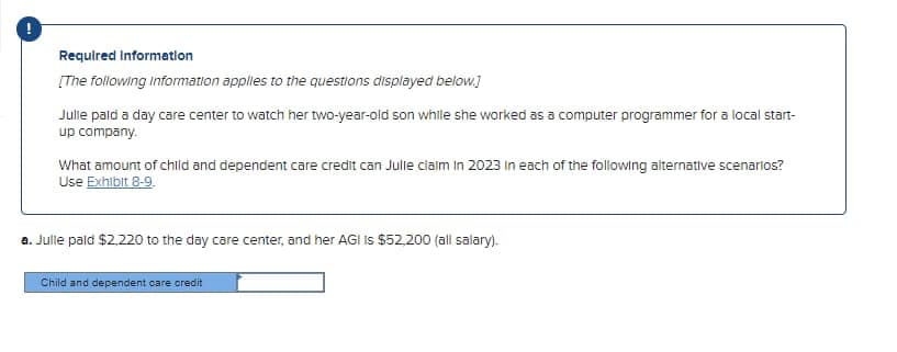 Required Information
[The following information applies to the questions displayed below.]
Julle pald a day care center to watch her two-year-old son while she worked as a computer programmer for a local start-
up company.
What amount of child and dependent care credit can Julle claim in 2023 in each of the following alternative scenarios?
Use Exhibit 8-9.
a. Julle pald $2,220 to the day care center, and her AGI IS $52,200 (all salary).
Child and dependent care credit