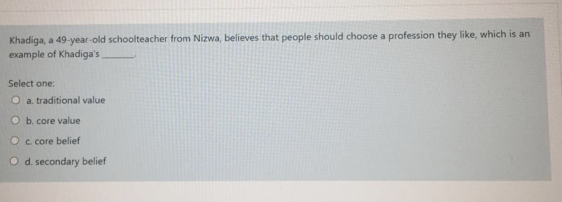 Khadiga, a 49-year-old schoolteacher from Nizwa, believes that people should choose a profession they like, which is an
example of Khadiga's
Select one:
O a. traditional value
O b. core value
O c. core belief
O d. secondary belief
