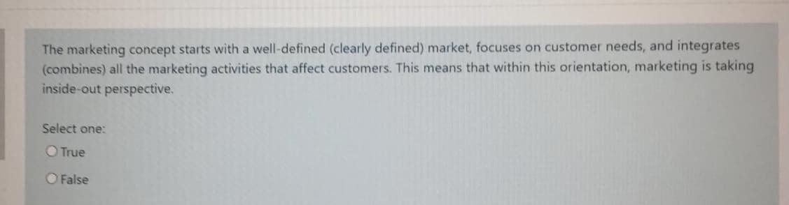 The marketing concept starts with a well-defined (clearly defined) market, focuses on customer needs, and integrates
(combines) all the marketing activities that affect customers. This means that within this orientation, marketing is taking
inside-out perspective.
Select one:
O True
O False
