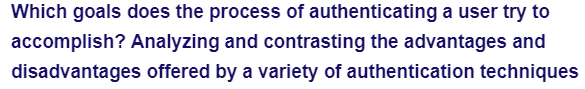 Which goals does the process of authenticating a user try to
accomplish? Analyzing and contrasting the advantages and
disadvantages offered by a variety of authentication techniques