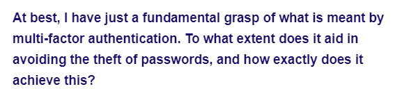 At best, I have just a fundamental grasp of what is meant by
multi-factor authentication. To what extent does it aid in
avoiding the theft of passwords, and how exactly does it
achieve this?