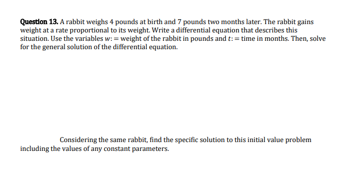 Question 13. A rabbit weighs 4 pounds at birth and 7 pounds two months later. The rabbit gains
weight at a rate proportional to its weight. Write a differential equation that describes this
situation. Use the variables w: = weight of the rabbit in pounds and t: = time in months. Then, solve
for the general solution of the differential equation.
Considering the same rabbit, find the specific solution to this initial value problem
including the values of any constant parameters.
