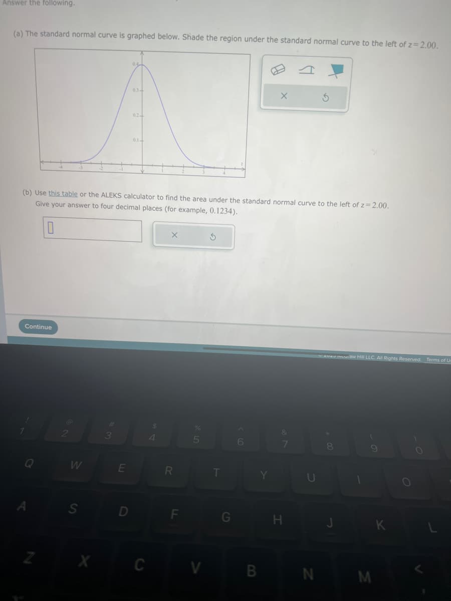 Answer the following.
(a) The standard normal curve is graphed below. Shade the region under the standard normal curve to the left of z=2.00.
Continue
Q
N
2
(b) Use this table or the ALEKS calculator to find the area under the standard normal curve to the left of z=2.00.
Give your answer to four decimal places (for example, 0.1234).
0
W
S
X
3
E
0.34
D
0.2-
0.1-
$
4
R
F
%
5
CV
3
T
6
X
Y
&
7
H
3
U
waveu muuraw Hill LLC. All Rights Reserved. Terms of Us
8
J
9
BN M
K
O
O