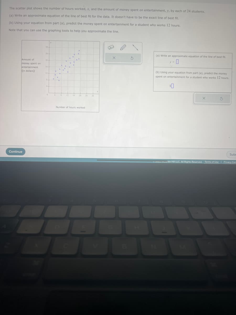 The scatter plot shows the number of hours worked, x, and the amount of money spent on entertainment, y, by each of 24 students.
(a) Write an approximate equation of the line of best fit for the data. It doesn't have to be the exact line of best fit.
(b) Using your equation from part (a), predict the money spent on entertainment for a student who works 12 hours.
Note that you can use the graphing tools to help you approximate the line.
Amount of
money spent on
Jentertainment
(in dollars)
Continue
24
20-
16-
124
84
3
4-
x
X
X
x
12
20 24
Number of hours worked
28
X
X
E
3
(a) Write an approximate equation of the line of best fit.
y = 0
(b) Using your equation from part (a), predict the money
spent on entertainment for a student who works 12 hours.
$0
X
Subr
ever muraw Hill LLC. All Rights Reserved. Terms of Use | Privacy Cem