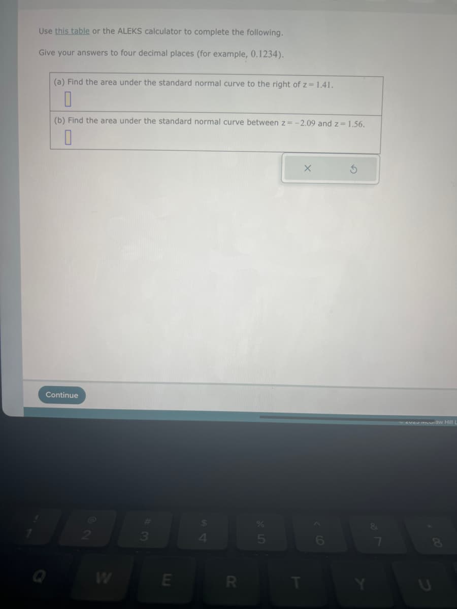 Use this table or the ALEKS calculator to complete the following.
Give your answers to four decimal places (for example, 0.1234).
(a) Find the area under the standard normal curve to the right of z = 1.41.
0
(b) Find the area under the standard normal curve between z= -2.09 and z = 1.56.
0
Continue
W
#
3
E
$
4
R
5
T
X
6
S
Y
&
7
veveu muuraw Hill L
