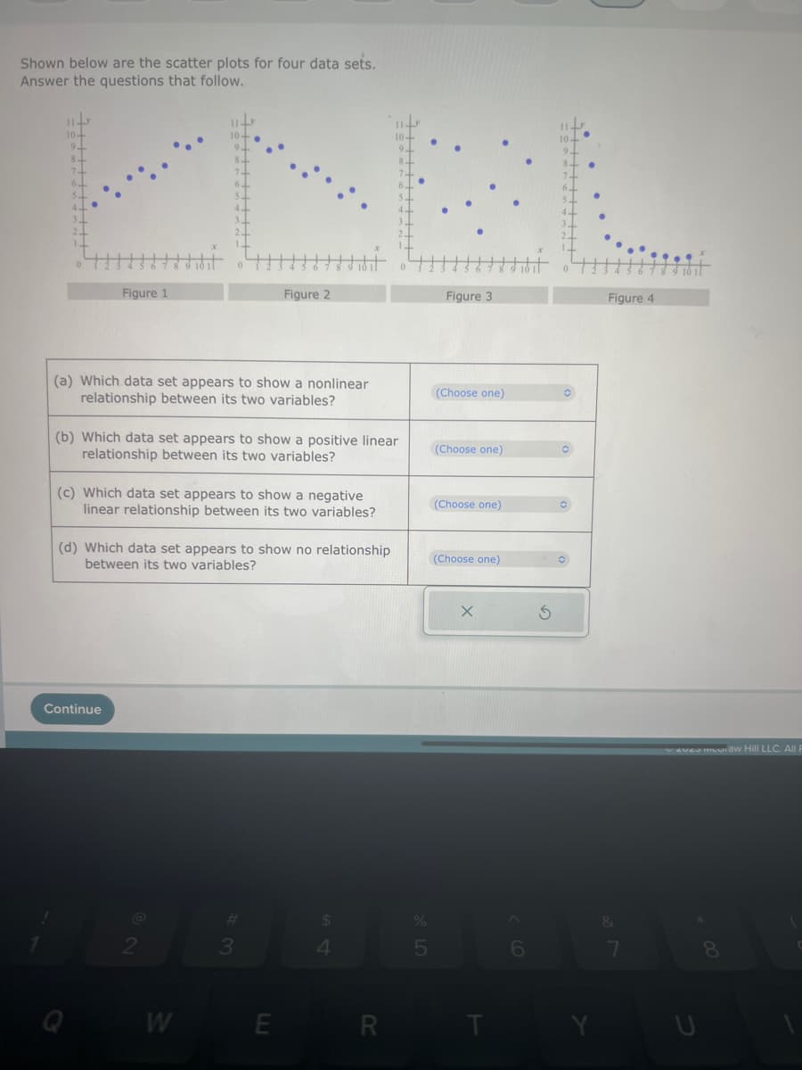 Shown below are the scatter plots for four data sets.
Answer the questions that follow.
Figure 1
(a) Which data set appears to show a nonlinear
relationship between its two variables?
(b) Which data set appears to show a positive linear
relationship between its two variables?
(c) Which data set appears to show a negative
linear relationship between its two variables?
Continue
(d) Which data set appears to show no relationship
between its two variables?
Figure 2
W
#
3
E
$
4
R
%
5
Figure 3
(Choose one)
(Choose one)
(Choose one)
(Choose one)
X
6
S
O
Figure 4
&
7 8 9
7
eveu mudraw Hill LLC. All F