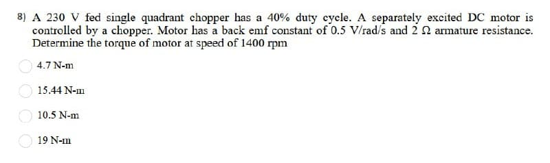 8) A 230 V fed single quadrant chopper has a 40% duty cycle. A separately excited DC motor is
controlled by a chopper. Motor has a back emf constant of 0.5 V/rad/s and 2 22 armature resistance.
Determine the torque of motor at speed of 1400 rpm
4.7 N-m
15.44 N-m
10.5 N-m
19 N-m