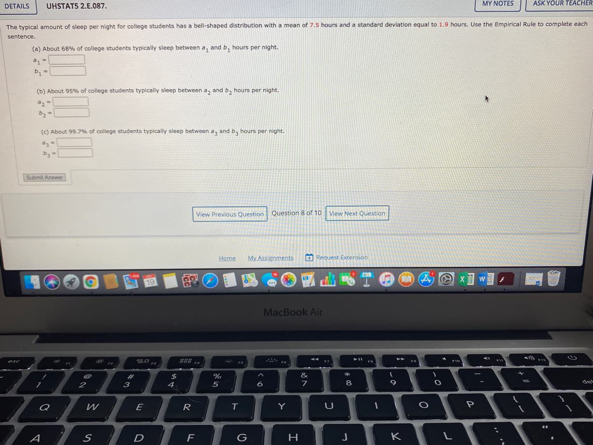 DETAILS
UHSTAT5 2.E.087.
MY NOTES
ASK YOUR TEACHER
The typical amount of sleep per night for college students has a bell-shaped distribution with a mean of 7.5 hours and a standard deviation equal to 1.9 hours. Use the Empirical Rule to complete each
sentence.
(a) About 68% of college students typically sleep between a, and b, hours per night.
a
(b) About 95% of college students typically sleep between a, and b, hours per night.
az =
%3D
b2 =
(c) About 99.7% of college students typically sleep between a, and b, hours per night.
b3
Submit Answer
View Previous Question Question 8 of 10 View Next Question
Home
My Assignments
+ Request Extension
I PZ
19
MacBook Air
**
888 4
esc
F7
F10
FS
F6
#
%
&
*
2
3
4
6
8
del
Q
E
R
T
Y
一
A
D
F
K
