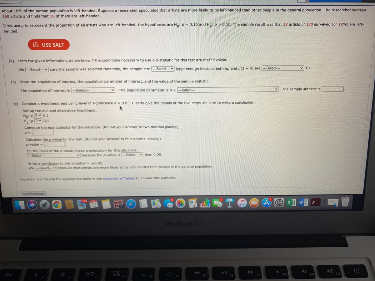 About 10% of the human population is left-handed. Suppose a researcher speculates that artists are more likely to be left-handed than other people in the general population. The researcher surveys
150 artists and finds that 18 of them are left-handed.
If we use p to represent the proportion of all artists who are left-handed, the hypotheses are Ho: P - 0.10 and H: p> 0.10. The sample result was that 18 artists of 150 surveyed (or 12%) are left-
handed.
A USE SALT
(a) From the given information, do we know If the conditions necessary to use a z-statistic for this test are met? Explain.
We --Select-v sure the sample was selected randomly, the sample size-Select--v large enough because both np and n(1 - p) are
--Select-
v 10.
(b) State the population of interest, the population parameter of interest, and the value of the sample statistic.
The population of interest is -Select-
1. The population parameter is p = -Select-
The sample statistic is
(c) Conduct a hypothesis test using level of significance a = 0.05. Clearly give the details of the five steps. Be sure to write a conclusion.
Set up the null and alternative hypothesis.
Ho: P?v0.1
H:P?v0.1
Compute the test statistics for this situation. (Round your answer to two decimal places.)
Calculate the p-value for the test. (Round your answer to four decimal places.)
p-value =
On the basis of the p-value, make a conclusion for this situation.
<Select-
v because the p-value is-Select- v than 0.05.
Write a conclusion to this situation in words.
We -Select-v conclude that artists are more likely to be left-handed than people in the general population.
You may need to use the appropriate table in the Appendix of Tables to answer this question.
Submit Answer
X w
12
MacBook Air
000
>>
F11
F12
esc
000
F4
F10
0 A
F5
F7
F8
F9
F1
F2
F3
