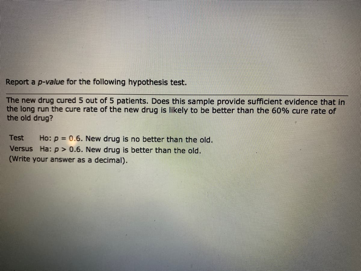 Report a p-value for the following hypothesis test.
The new drug cured 5 out of 5 patients. Does this sample provide sufficient evidence that in
the long run the cure rate of the new drug is likely to be better than the 60% cure rate of
the old drug?
Test
Ho: p = 0.6. New drug is no better than the old.
Versus Ha: p> 0.6. New drug is better than the old.
(Write your answer as a decimal).
