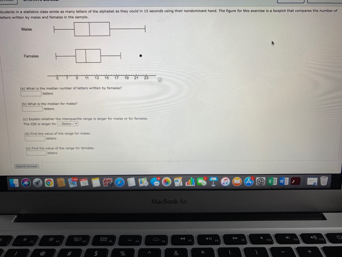 Students in a statistics class wrote as many letters of the alphabet as they could in 15 seconds using their nondominant hand. The figure for this exercise is a boxplot that compares the number of
Metters written by males and females in the sample.
Males
Females
5 7
13 15
19 21 23
(a) What is the median number of letters written by females?
letters
(b) What is the median for males?
letters
(c) Explain whether the interquartile range is larger for males or for females.
The IQR is larger for -Select-
(d) Find the value of the range for males.
| letters
(e) Find the value of the range for females.
letters
Submit Answer
W
19
...
MacBook Air
O00
A00 F4
F7
FB
F9
F10
FIV
F12
FI
F2
F3
F5
F6
@
2#
$
%
&
