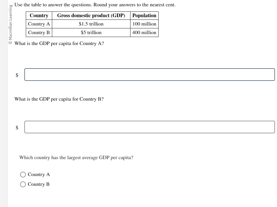 lacmillan Learning
Use the table to answer the questions. Round your answers to the nearest cent.
Population
Country Gross domestic product (GDP)
Country A
Country B
$1.5 trillion
100 million
$5 trillion
400 million
What is the GDP per capita for Country A?
$
What is the GDP per capita for Country B?
$
Which country has the largest average GDP per capita?
O Country A
O Country B