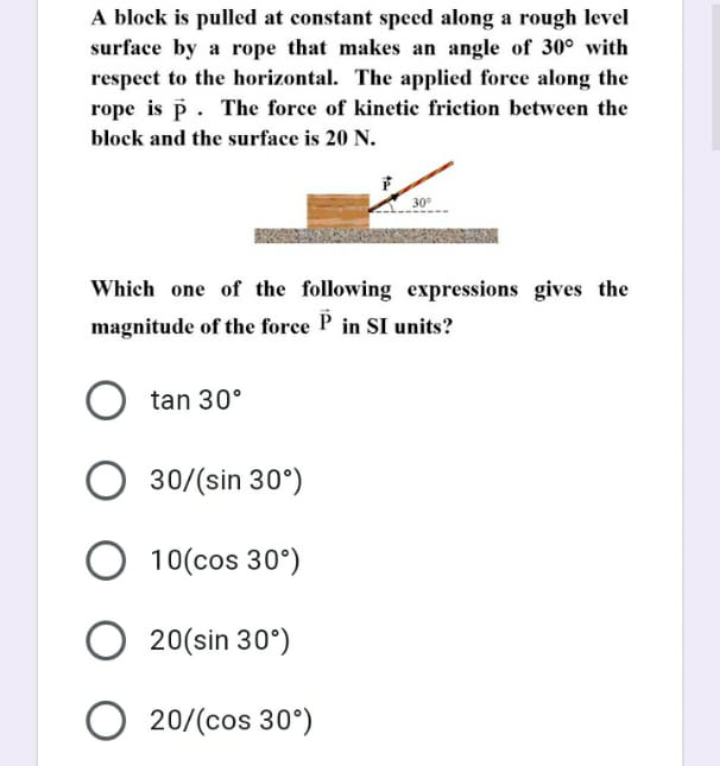 A block is pulled at constant speed along a rough level
surface by a rope that makes an angle of 30° with
respect to the horizontal. The applied force along the
rope is p. The force of kinetic friction between the
block and the surface is 20 N.
30
Which one of the following expressions gives the
magnitude of the force P in SI units?
tan 30°
30/(sin 30°)
O 10(cos 30°)
O 20(sin 30°)
O 20/(cos 30°)
