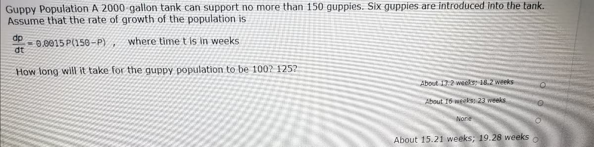 Guppy Population A 2000-gallon tank can support no more than 150 guppies. Six guppies are introduced into the tank.
Assume that the rate of growth of the population is
dp
= 0.0015 P(150-P)
dt
where time t is in weeks
How long will it take for the guppy population to be 100? 125?
About 13.2 weeks; 18.2 weeks
About 16 weeks, 23 weeks
None
About 15.21 weeks; 19.28 weeks
