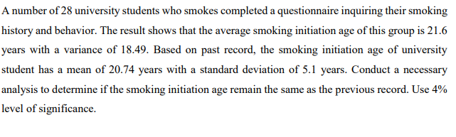 A number of 28 university students who smokes completed a questionnaire inquiring their smoking
history and behavior. The result shows that the average smoking initiation age of this group is 21.6
years with a variance of 18.49. Based on past record, the smoking initiation age of university
student has a mean of 20.74 years with a standard deviation of 5.1 years. Conduct a necessary
analysis to determine if the smoking initiation age remain the same as the previous record. Use 4%
level of significance.
