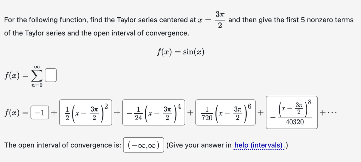 For the following function, find the Taylor series centered at x =
of the Taylor series and the open interval of convergence.
3πT
and then give the first 5 nonzero terms
2
f(x) = sin(x)
f(x)
=
Σ
n=0
8
f(x)
=
−1+
1½ ( x − 3 x ) 2
1
3π
2
24
-2(x-3) 4 + 710 (x-3)6
3π
x-
2
2
40320
The open interval of convergence is: (-00,00) (Give your answer in help (intervals).)