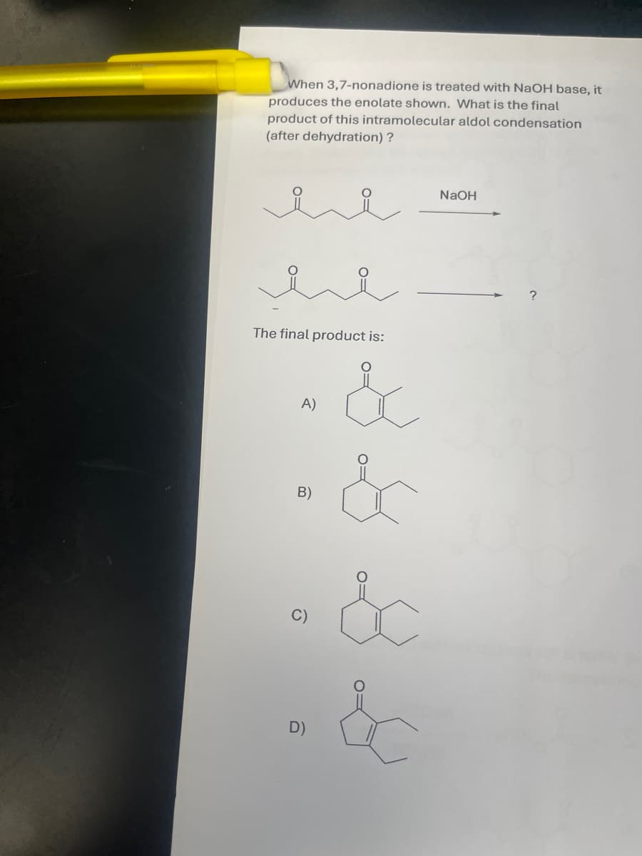 When 3,7-nonadione is treated with NaOH base, it
produces the enolate shown. What is the final
product of this intramolecular aldol condensation
(after dehydration)?
i
The final product is:
A)
B)
C)
D)
&
&
&
&
NaOH