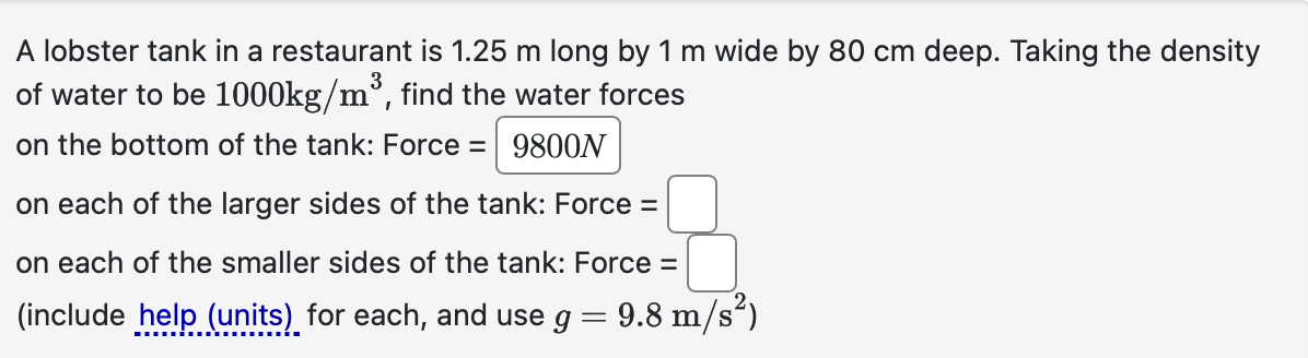 A lobster tank in a restaurant is 1.25 m long by 1 m wide by 80 cm deep. Taking the density
of water to be 1000kg/m³, find the water forces
on the bottom of the tank: Force = 9800N
on each of the larger sides of the tank: Force =
on each of the smaller sides of the tank: Force =
(include help (units) for each, and use g = 9.8 m/s²)