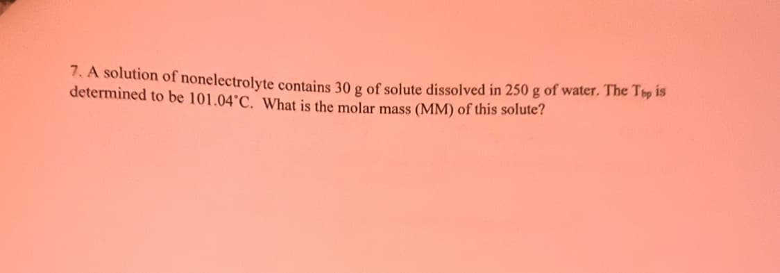 7. A solution of nonelectrolyte contains 30 g of solute dissolved in 250 g of water. The Top is
determined to be 101.04°C. What is the molar mass (MM) of this solute?