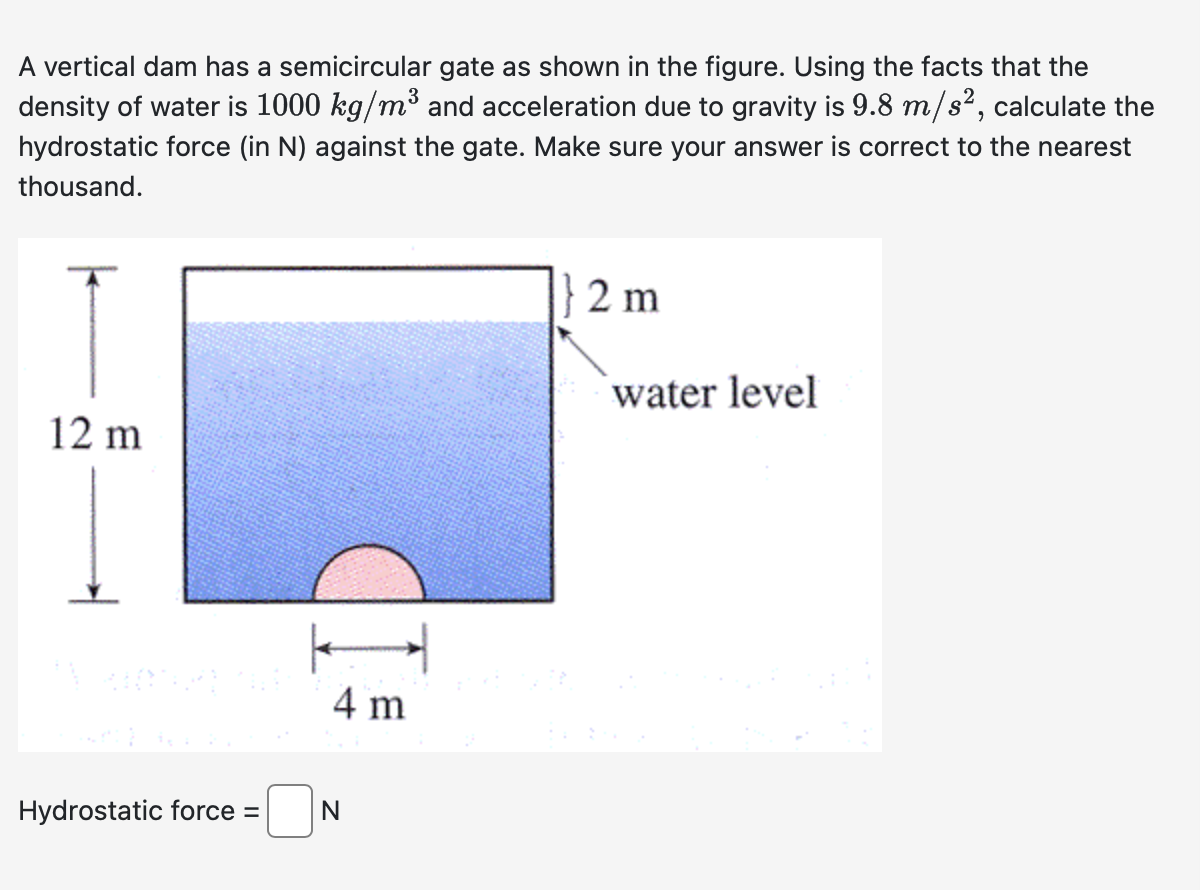 A vertical dam has a semicircular gate as shown in the figure. Using the facts that the
density of water is 1000 kg/m³ and acceleration due to gravity is 9.8 m/s², calculate the
hydrostatic force (in N) against the gate. Make sure your answer is correct to the nearest
thousand.
12 m
Hydrostatic force =
4 m
N
2 m
water level