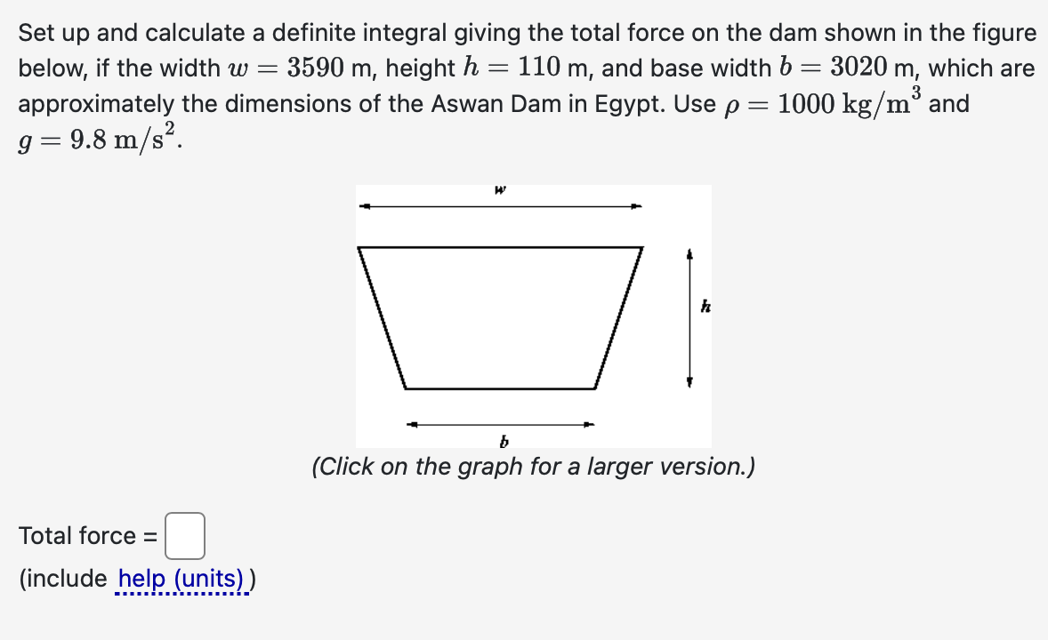 Set up and calculate a definite integral giving the total force on the dam shown in the figure
110 m,
=
=
=
below, if the width w = 3590 m, height h
and base width b
approximately the dimensions of the Aswan Dam in Egypt. Use p
g = 9.8 m/s².
Total force =
(include help (units))
W
h
b
(Click on the graph for a larger version.)
3020 m, which are
3
1000 kg/m³ and