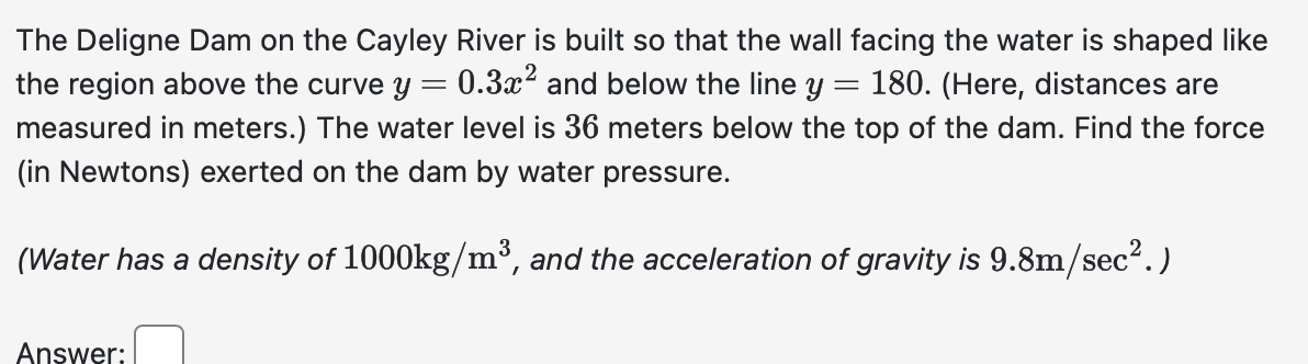 The Deligne Dam on the Cayley River is built so that the wall facing the water is shaped like
the region above the curve y 0.3x² and below the line y 180. (Here, distances are
measured in meters.) The water level is 36 meters below the top of the dam. Find the force
(in Newtons) exerted on the dam by water pressure.
(Water has a density of 1000kg/m³, and the acceleration of gravity is 9.8m/sec².)
Answer: