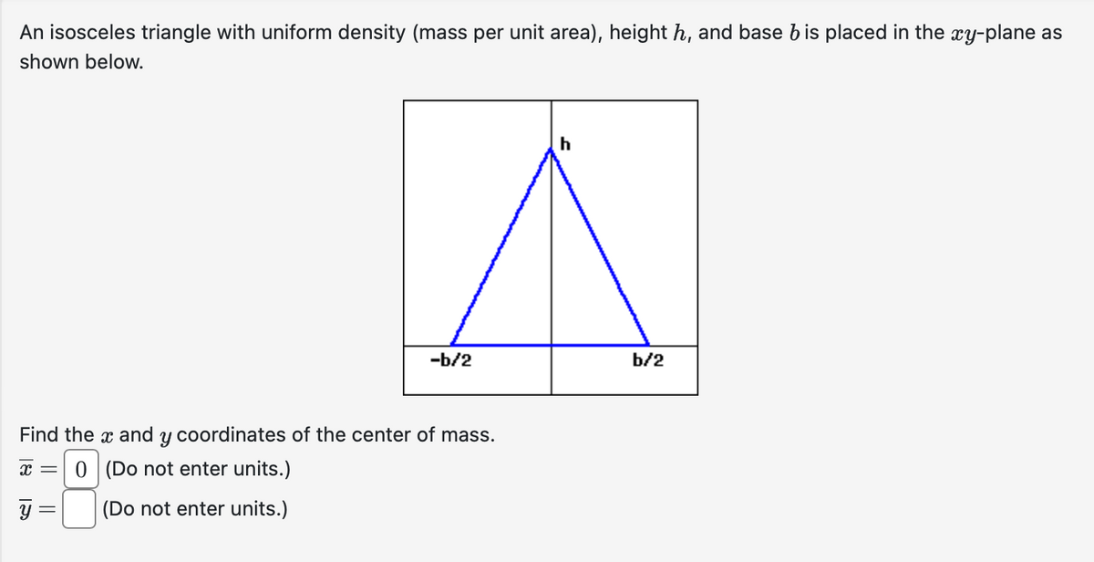 An isosceles triangle with uniform density (mass per unit area), height h, and base bis placed in the xy-plane as
shown below.
Find the x and y coordinates of the center of mass.
x = 0 (Do not enter units.)
(Do not enter units.)
y
-b/2
=
b/2