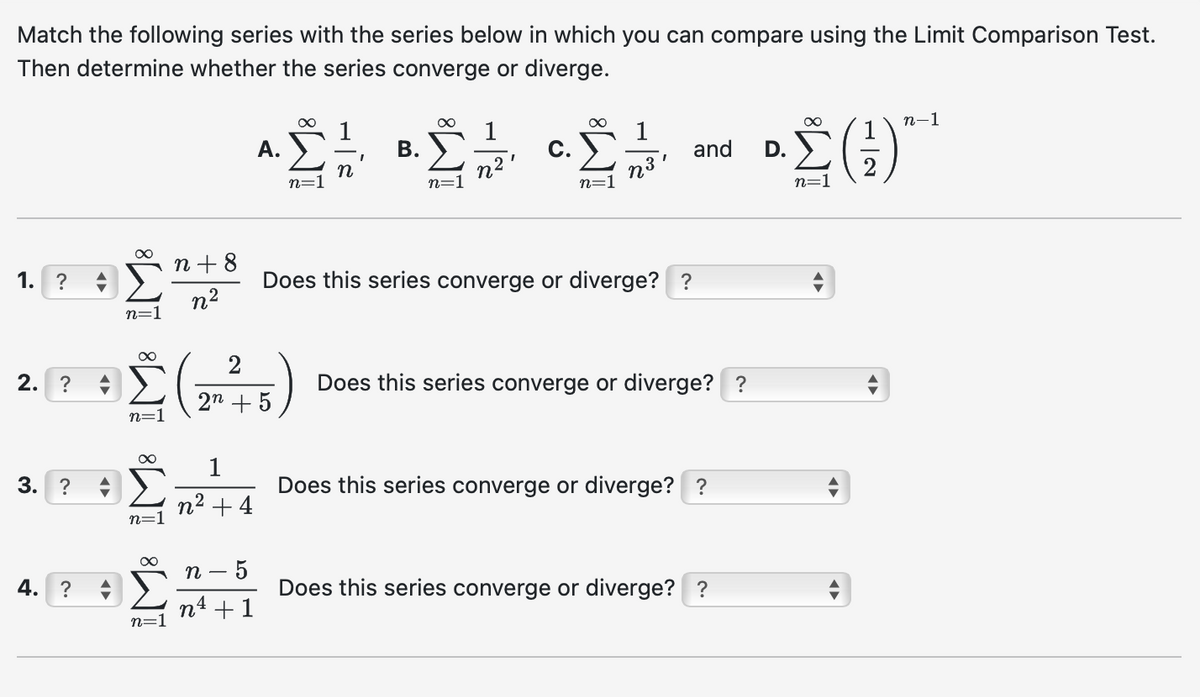 Match the following series with the series below in which you can compare using the Limit Comparison Test.
Then determine whether the series converge or diverge.
n+8
1.
?
n2
n=1
A.
B.
"
C.
n
Στ
and D.
n=
n3'
n=
n=1
n=
•. Σ (-)"
n-1
1
Does this series converge or diverge? ?
2. ?
3. ?
4. ?
n=1
00
n=1
2
2n +5
1
n² +4
n-
5
n4 +1
Does this series converge or diverge? ?
Does this series converge or diverge? ?
Does this series converge or diverge? ?