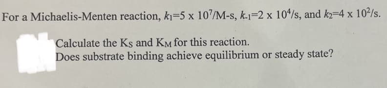 For a Michaelis-Menten reaction, k₁=5 x 107/M-s, k-1-2 x 104/s, and k2=4 x 10²/s.
Calculate the Ks and KM for this reaction.
Does substrate binding achieve equilibrium or steady state?