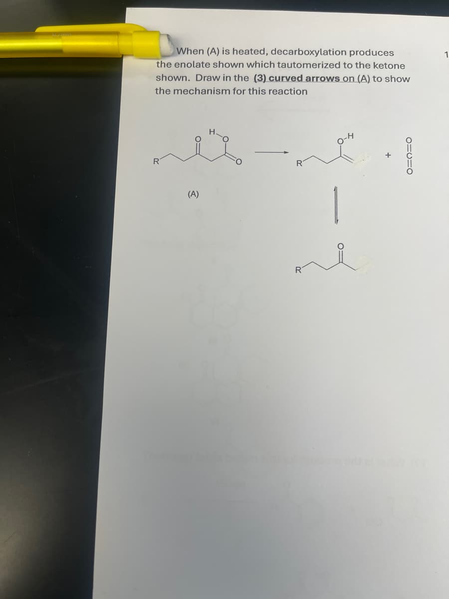 When (A) is heated, decarboxylation produces
the enolate shown which tautomerized to the ketone
shown. Draw in the (3) curved arrows on (A) to show
the mechanism for this reaction
H-O
0-4
R
R
(A)
R
-
1
1