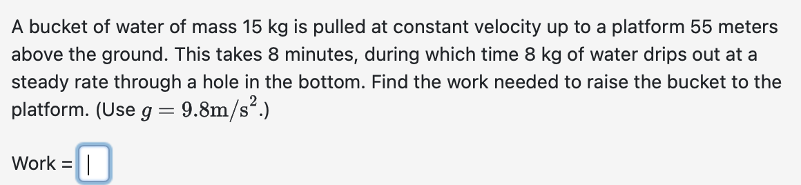 A bucket of water of mass 15 kg is pulled at constant velocity up to a platform 55 meters
above the ground. This takes 8 minutes, during which time 8 kg of water drips out at a
steady rate through a hole in the bottom. Find the work needed to raise the bucket to the
platform. (Use g = 9.8m/s².)
=
Work = |