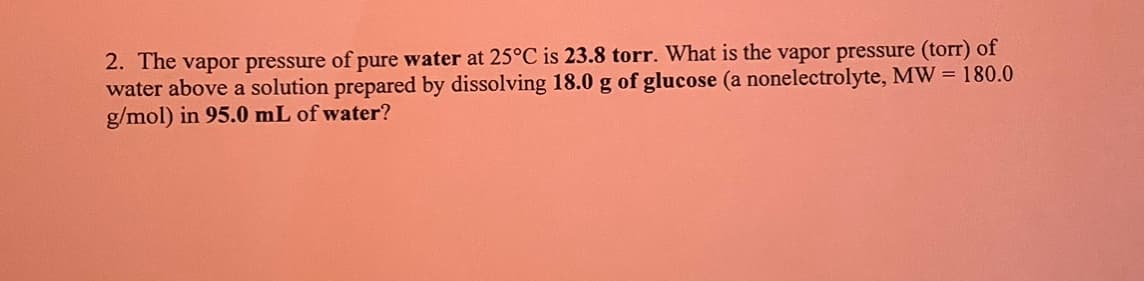 2. The vapor pressure of pure water at 25°C is 23.8 torr. What is the vapor pressure (torr) of
water above a solution prepared by dissolving 18.0 g of glucose (a nonelectrolyte, MW = 180.0
g/mol) in 95.0 mL of water?