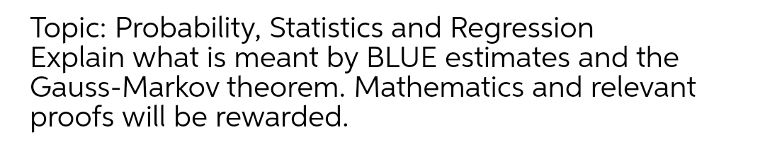 Topic: Probability, Statistics and Regression
Explain what is meant by BLUE estimates and the
Gauss-Markov theorem. Mathematics and relevant
proofs will be rewarded.
