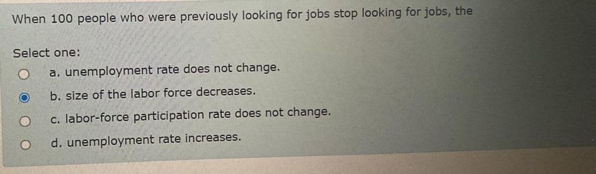 When 100 people who were previously looking for jobs stop looking for jobs, the
Select one:
a. unemployment rate does not change.
b. size of the labor force decreases.
c. labor-force participation rate does not change.
d. unemployment rate increases.