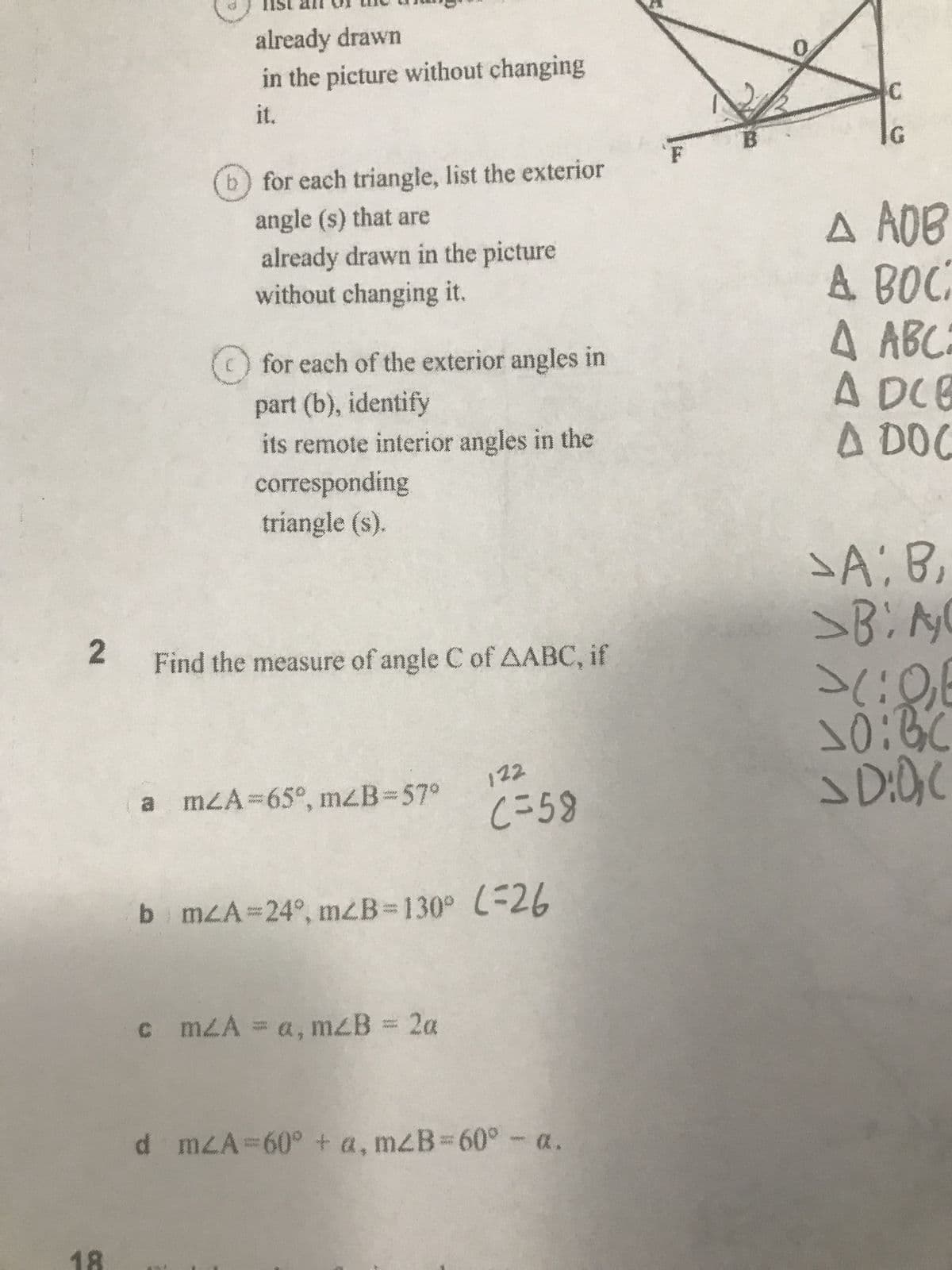 already drawn
in the picture without changing
it.
b) for each triangle, list the exterior
angle (s) that are
already drawn in the picture
without changing it.
for each of the exterior angles in
part (b), identify
its remote interior angles in the
corresponding
triangle (s).
2 Find the measure of angle C of AABC, if
122
(=58
b mzA=24°, m<B=130° (=26
a mzA=65°, mzB=57⁰
c m2A = a, mzB = 2a
d mzA=60° + a, mzB=60° - a.
F
0
A ADB
A BOC
A ABC:
A DCE
A DOC
JA; B,
>BINO
(1
11:06
10:30
D:D