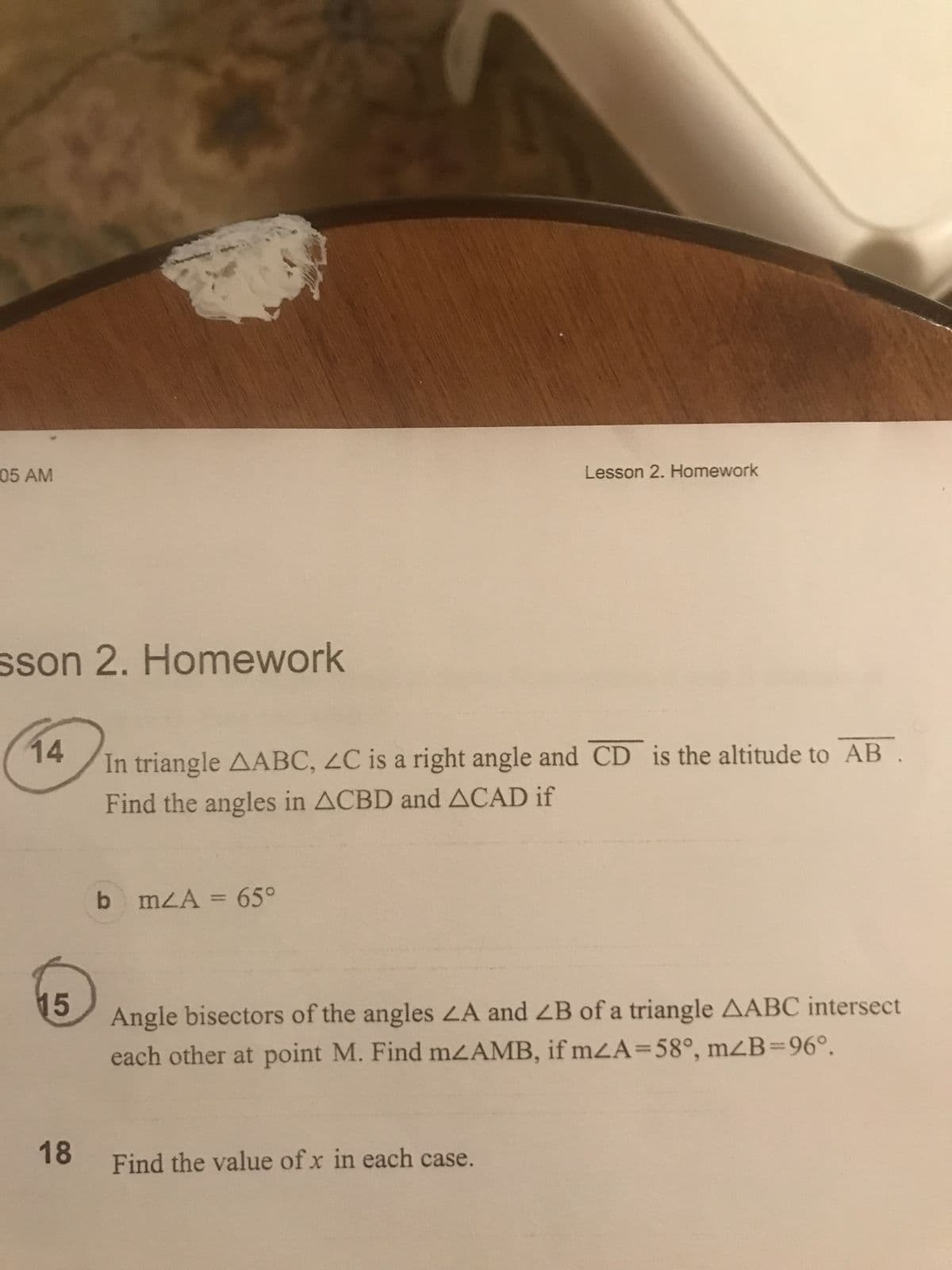 05 AM
sson 2. Homework
14
15
18
In triangle AABC, ZC is a right angle and CD is the altitude to AB.
Find the angles in ACBD and ACAD if
b mA = 65°
Lesson 2. Homework
Angle bisectors of the angles LA and ZB of a triangle AABC intersect
each other at point M. Find m2AMB, if mzA=58°, m2B=96º.
Find the value of x in each case.