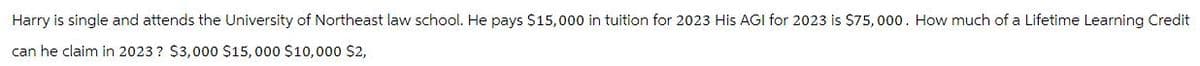 Harry is single and attends the University of Northeast law school. He pays $15,000 in tuition for 2023 His AGI for 2023 is $75,000. How much of a Lifetime Learning Credit
can he claim in 2023? $3,000 $15,000 $10,000 $2,