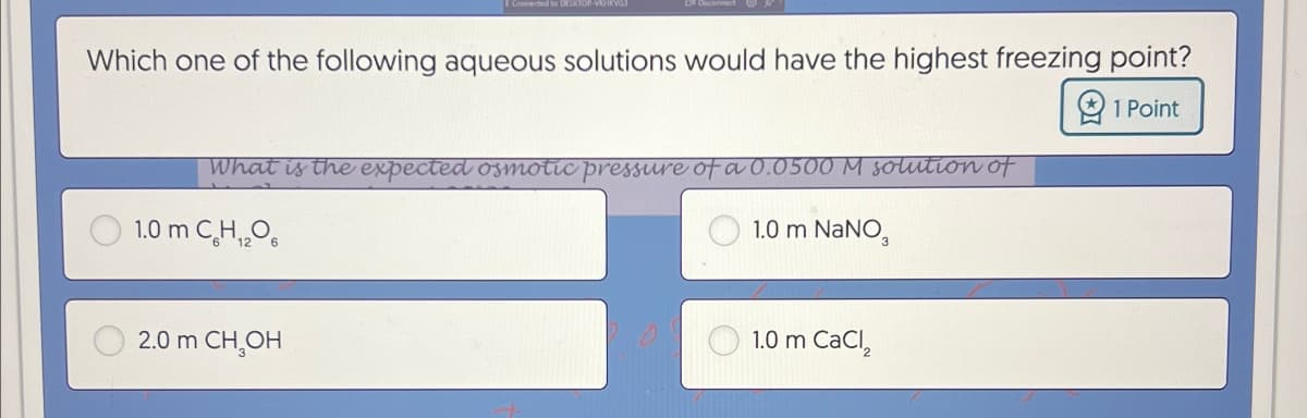 Connected to DESKTOP-VHKVGJ
Which one of the following aqueous solutions would have the highest freezing point?
What is the expected osmotic pressure of a 0.0500 M solution of
1.0 m CH2O
2.0 m CH₂OH
1.0 m NaNO3
1.0 m CaCl2
1 Point