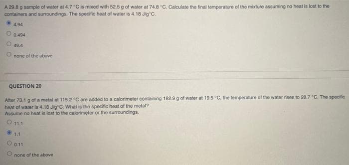 A 29.8 g sample of water at 4.7 "Cis mixed with 52.5 g of water at 74.8 "C. Calculate the final temperature of the mixture assuming no heat is lost to the
containers and surroundings. The specific heat of water is 4.18 Jig C.
4.94
0.494
49.4
none of the above
QUESTION 20
After 73,1 g of a metal at 115.2 °C are added to a calorimeter containing 182.9 g of water at 19.5 C, the temperature of the water rises to 28.7 C. The speciftic
heat of water is 4.18 Jig C. What is the specific heat of the metal?
Assume no heat is lost to the calorimeter or the surroundings.
O 11.1
1.1
O 0.11
none of the above
